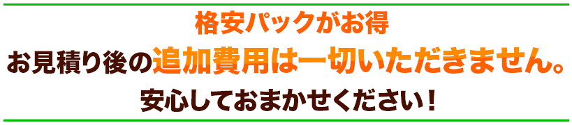 格安パックがお得お見積り後の追加費用は一切いただきません。安心しておまかせください！